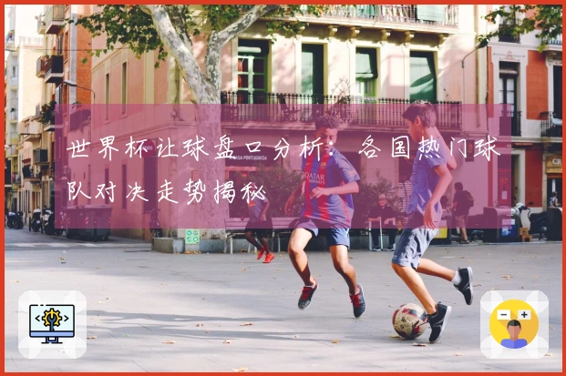 世界杯让球盘口分析：各国热门球队对决走势揭秘