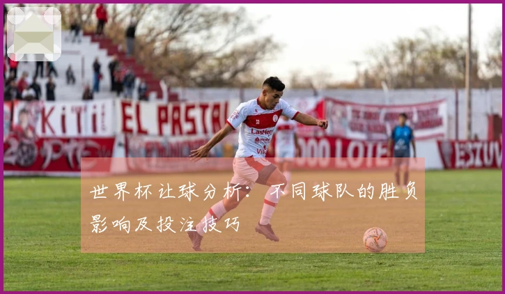 世界杯让球分析：不同球队的胜负影响及投注技巧
