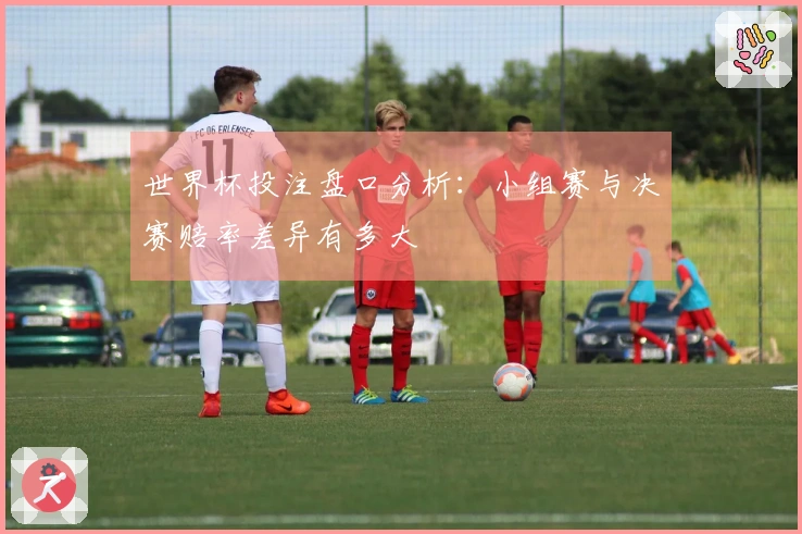 世界杯投注盘口分析：小组赛与决赛赔率差异有多大