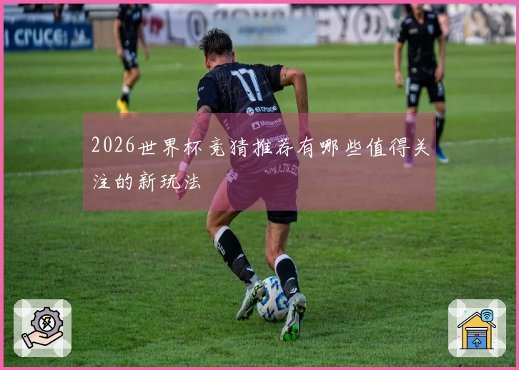 2026世界杯竞猜推荐有哪些值得关注的新玩法