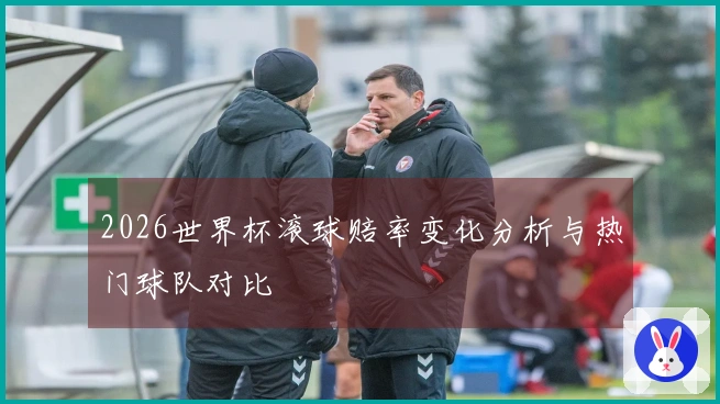 2026世界杯滚球赔率变化分析与热门球队对比