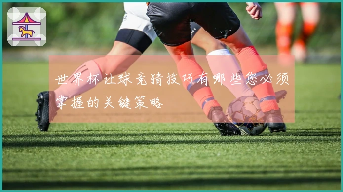 世界杯让球竞猜技巧有哪些您必须掌握的关键策略