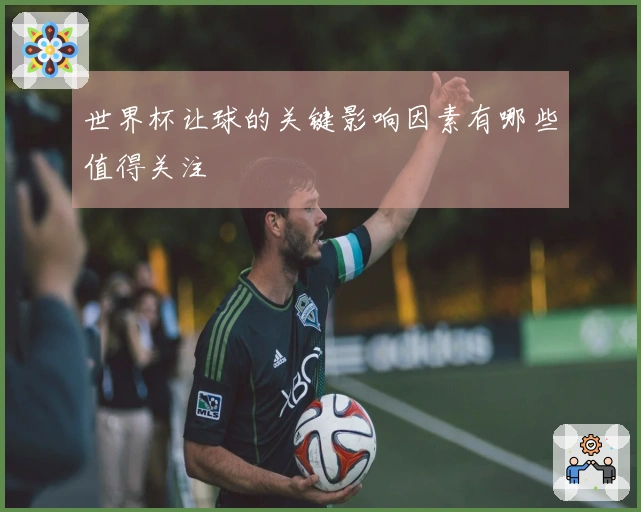 世界杯让球的关键影响因素有哪些值得关注