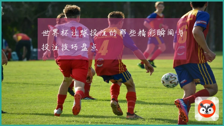 世界杯让球投注的那些精彩瞬间与投注技巧盘点